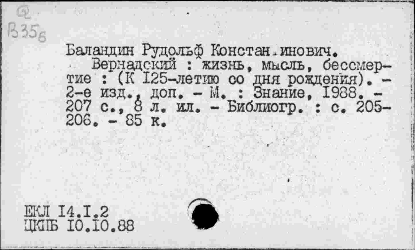 ﻿Балавдин Рудольф Константинович.
Вернадский : жизнь, мысль, бессмертие : (К 125-летию со дня рождения). -2-е изд., доп. - М. : Знание, 1988. -207 с., 8 л. ил. - Библиогр. : с. 205-206. - 85 к.
ЕКЛ 14.1.2
ЦК11Б 10.10.88
